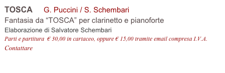 TOSCA     G. Puccini / S. Schembari 
Fantasia da “TOSCA” per clarinetto e pianoforte
Elaborazione di Salvatore Schembari
Parti e partitura  € 30,00 in cartaceo, oppure € 15,00 tramite email compresa I.V.A.
Contattare info@accademia2008.it 