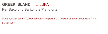 GREEK ISLAND     L. LUKA 
Per Saxofono Baritono e Pianoforte

Parti e partitura  € 40,00 in cartaceo, oppure € 20,00 tramite email compresa I.V.A.
Contattare info@accademia2008.it 