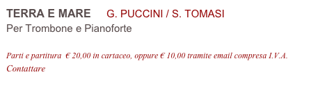 TERRA E MARE     G. PUCCINI / S. TOMASI
Per Trombone e Pianoforte

Parti e partitura  € 20,00 in cartaceo, oppure € 10,00 tramite email compresa I.V.A.
Contattare info@accademia2008.it 