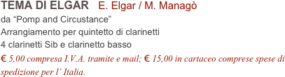 TEMA DI ELGAR   E. Elgar / M. Managò           
da “Pomp and Circustance”
Arrangiamento per quintetto di clarinetti
4 clarinetti Sib e clarinetto basso
€ 5,00 compresa I.V.A. tramite e mail; € 15,00 in cartaceo comprese spese di spedizione per l’ Italia.

