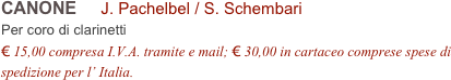 CANONE     J. Pachelbel / S. Schembari           
Per coro di clarinetti
€ 15,00 compresa I.V.A. tramite e mail; € 30,00 in cartaceo comprese spese di spedizione per l’ Italia.
