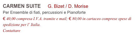 CARMEN SUITE     G. Bizet / D. Morise          
Per Ensemble di fiati, percussioni e Pianoforte
€ 40,00 compresa I.V.A. tramite e mail; € 80,00 in cartaceo comprese spese di spedizione per l’ Italia.
Contattare info@accademia2008.it 