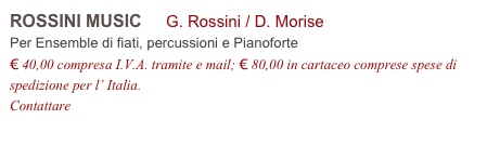 ROSSINI MUSIC     G. Rossini / D. Morise          
Per Ensemble di fiati, percussioni e Pianoforte
€ 40,00 compresa I.V.A. tramite e mail; € 80,00 in cartaceo comprese spese di spedizione per l’ Italia.
Contattare info@accademia2008.it 