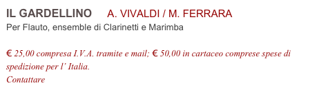 IL GARDELLINO     A. VIVALDI / M. FERRARA           
Per Flauto, ensemble di Clarinetti e Marimba

€ 25,00 compresa I.V.A. tramite e mail; € 50,00 in cartaceo comprese spese di spedizione per l’ Italia.
Contattare info@accademia2008.it 