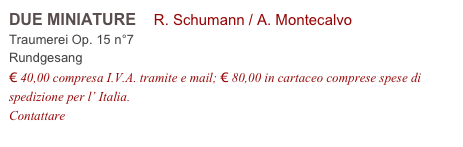 DUE MINIATURE    R. Schumann / A. Montecalvo          
Traumerei Op. 15 n°7
Rundgesang
€ 40,00 compresa I.V.A. tramite e mail; € 80,00 in cartaceo comprese spese di spedizione per l’ Italia.
Contattare info@accademia2008.it 