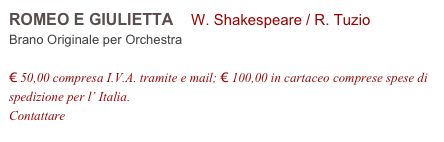 ROMEO E GIULIETTA    W. Shakespeare / R. Tuzio        
Brano Originale per Orchestra

€ 50,00 compresa I.V.A. tramite e mail; € 100,00 in cartaceo comprese spese di spedizione per l’ Italia.
Contattare info@accademia2008.it 