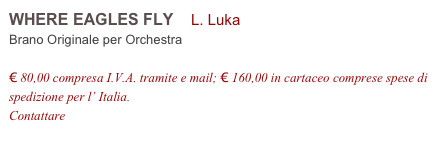 WHERE EAGLES FLY    L. Luka       
Brano Originale per Orchestra

€ 80,00 compresa I.V.A. tramite e mail; € 160,00 in cartaceo comprese spese di spedizione per l’ Italia.
Contattare info@accademia2008.it 