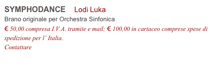 SYMPHODANCE    Lodi Luka          
Brano originale per Orchestra Sinfonica 
€ 50,00 compresa I.V.A. tramite e mail; € 100,00 in cartaceo comprese spese di spedizione per l’ Italia.
Contattare info@accademia2008.it 