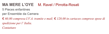 MA MERE L’OYE    M. Ravel / Pirrotta-Rosati    
5 Pieces enfantines
per Ensemble da Camera
€ 60,00 compresa I.V.A. tramite e mail; € 120,00 in cartaceo comprese spese di spedizione per l’ Italia.
Contattare info@accademia2008.it 