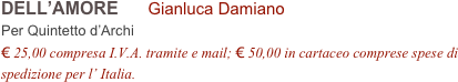 DELL’AMORE      Gianluca Damiano        
Per Quintetto d’Archi
€ 25,00 compresa I.V.A. tramite e mail; € 50,00 in cartaceo comprese spese di spedizione per l’ Italia.

