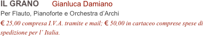 IL GRANO      Gianluca Damiano        
Per Flauto, Pianoforte e Orchestra d’Archi
€ 25,00 compresa I.V.A. tramite e mail; € 50,00 in cartaceo comprese spese di spedizione per l’ Italia.
