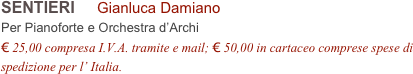 SENTIERI     Gianluca Damiano        
Per Pianoforte e Orchestra d’Archi
€ 25,00 compresa I.V.A. tramite e mail; € 50,00 in cartaceo comprese spese di spedizione per l’ Italia.
