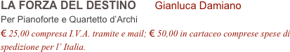 LA FORZA DEL DESTINO      Gianluca Damiano      
Per Pianoforte e Quartetto d’Archi
€ 25,00 compresa I.V.A. tramite e mail; € 50,00 in cartaceo comprese spese di spedizione per l’ Italia.
