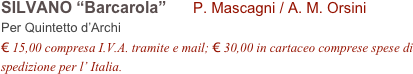 SILVANO “Barcarola”      P. Mascagni / A. M. Orsini      
Per Quintetto d’Archi
€ 15,00 compresa I.V.A. tramite e mail; € 30,00 in cartaceo comprese spese di spedizione per l’ Italia.
