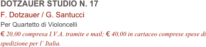 DOTZAUER STUDIO N. 17      
F. Dotzauer / G. Santucci     
Per Quartetto di Violoncelli
€ 20,00 compresa I.V.A. tramite e mail; € 40,00 in cartaceo comprese spese di spedizione per l’ Italia.
