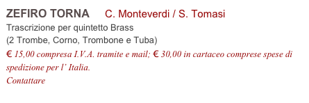 ZEFIRO TORNA     C. Monteverdi / S. Tomasi          
Trascrizione per quintetto Brass 
(2 Trombe, Corno, Trombone e Tuba)
€ 15,00 compresa I.V.A. tramite e mail; € 30,00 in cartaceo comprese spese di spedizione per l’ Italia.
Contattare info@accademia2008.it 