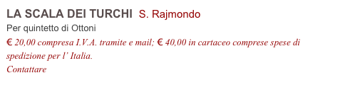 LA SCALA DEI TURCHI S. Rajmondo
Per quintetto di Ottoni
€ 20,00 compresa I.V.A. tramite e mail; € 40,00 in cartaceo comprese spese di spedizione per l’ Italia.
Contattare info@accademia2008.it