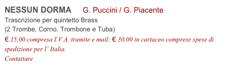 NESSUN DORMA     G. Puccini / G. Piacente          
Trascrizione per quintetto Brass 
(2 Trombe, Corno, Trombone e Tuba)
€ 15,00 compresa I.V.A. tramite e mail; € 30,00 in cartaceo comprese spese di spedizione per l’ Italia.
Contattare info@accademia2008.it 