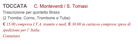 TOCCATA     C. Monteverdi / S. Tomasi         
Trascrizione per quintetto Brass 
(2 Trombe, Corno, Trombone e Tuba)
€ 15,00 compresa I.V.A. tramite e mail; € 30,00 in cartaceo comprese spese di spedizione per l’ Italia.
Contattare info@accademia2008.it 