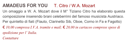 AMADEUS FOR YOU     T. Citro / W.A. Mozart           
Un omaggio a W. A. Mozart dove il M° Tiziano Citro ha elaborato questa composizione inserendo brani celeberrimi del famoso musicista Austriaco.
Per quintetto di fiati (Flauto, Clarinetto Sib, Oboe, Corno in Fa e Fagotto)
€ 10,00 compresa I.V.A. tramite e mail; € 20,00 in cartaceo comprese spese di spedizione per l’ Italia.
Contattare info@accademia2008.it 