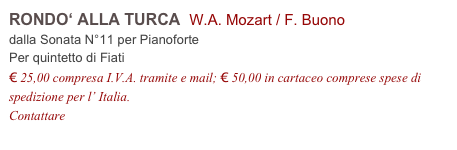 RONDO‘ ALLA TURCA  W.A. Mozart / F. Buono    
dalla Sonata N°11 per Pianoforte
Per quintetto di Fiati
€ 25,00 compresa I.V.A. tramite e mail; € 50,00 in cartaceo comprese spese di spedizione per l’ Italia.
Contattare info@accademia2008.it 
