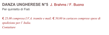 DANZA UNGHERESE N°5  J. Brahms / F. Buono    
Per quintetto di Fiati

€ 25,00 compresa I.V.A. tramite e mail; € 50,00 in cartaceo comprese spese di spedizione per l’ Italia.
Contattare info@accademia2008.it 