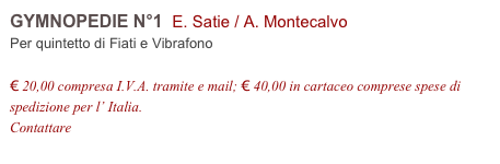 GYMNOPEDIE N°1  E. Satie / A. Montecalvo    
Per quintetto di Fiati e Vibrafono

€ 20,00 compresa I.V.A. tramite e mail; € 40,00 in cartaceo comprese spese di spedizione per l’ Italia.
Contattare info@accademia2008.it 