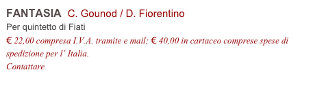 FANTASIA  C. Gounod / D. Fiorentino
Per quintetto di Fiati
€ 22,00 compresa I.V.A. tramite e mail; € 40,00 in cartaceo comprese spese di spedizione per l’ Italia.
Contattare info@accademia2008.it 