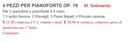 4 PEZZI PER PIANOFORTE OP. 19 M. Solimando
Per 2 pianoforti o pianoforte a 4 mani.
1 Il solito trenino; 2 Risvegli; 3 Passi felpati; 4 Piccolo canone.
€ 15,00 compresa I.V.A. tramite e mail; € 30,00 in cartaceo comprese spese di spedizione per l’ Italia.
Contattare info@accademia2008.it