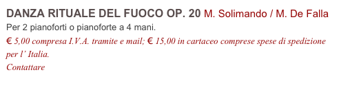DANZA RITUALE DEL FUOCO OP. 20 M. Solimando / M. De Falla
Per 2 pianoforti o pianoforte a 4 mani.
€ 5,00 compresa I.V.A. tramite e mail; € 15,00 in cartaceo comprese spese di spedizione per l’ Italia.
Contattare info@accademia2008.it
