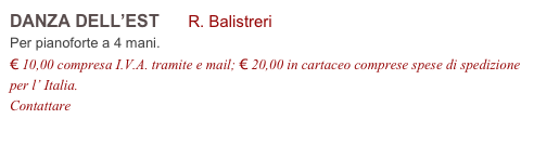 DANZA DELL’EST R. Balistreri
Per pianoforte a 4 mani.
€ 10,00 compresa I.V.A. tramite e mail; € 20,00 in cartaceo comprese spese di spedizione per l’ Italia.
Contattare info@accademia2008.it