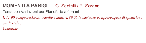 MOMENTI A PARIGI G. Santelli / R. Saraco
Tema con Variazioni per Pianoforte a 4 mani
€ 15,00 compresa I.V.A. tramite e mail; € 30,00 in cartaceo comprese spese di spedizione per l’ Italia.
Contattare info@accademia2008.it