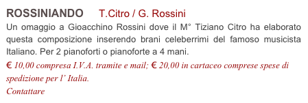 ROSSINIANDO T.Citro / G. Rossini
Un omaggio a Gioacchino Rossini dove il M° Tiziano Citro ha elaborato questa composizione inserendo brani celeberrimi del famoso musicista Italiano. Per 2 pianoforti o pianoforte a 4 mani.
€ 10,00 compresa I.V.A. tramite e mail; € 20,00 in cartaceo comprese spese di spedizione per l’ Italia.
Contattare info@accademia2008.it