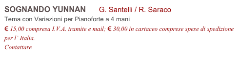 SOGNANDO YUNNAN G. Santelli / R. Saraco
Tema con Variazioni per Pianoforte a 4 mani
€ 15,00 compresa I.V.A. tramite e mail; € 30,00 in cartaceo comprese spese di spedizione per l’ Italia.
Contattare info@accademia2008.it