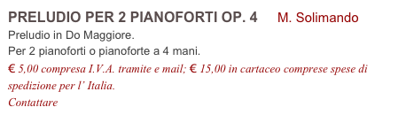 PRELUDIO PER 2 PIANOFORTI OP. 4 M. Solimando
Preludio in Do Maggiore.
Per 2 pianoforti o pianoforte a 4 mani.
€ 5,00 compresa I.V.A. tramite e mail; € 15,00 in cartaceo comprese spese di spedizione per l’ Italia.
Contattare info@accademia2008.it