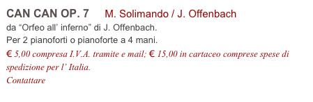 CAN CAN OP. 7 M. Solimando / J. Offenbach
da “Orfeo all’ inferno” di J. Offenbach.
Per 2 pianoforti o pianoforte a 4 mani.
€ 5,00 compresa I.V.A. tramite e mail; € 15,00 in cartaceo comprese spese di spedizione per l’ Italia.
Contattare info@accademia2008.it