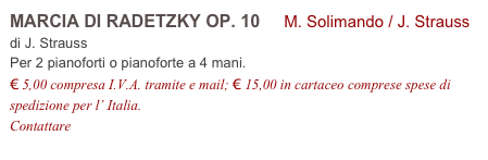 MARCIA DI RADETZKY OP. 10 M. Solimando / J. Strauss
di J. Strauss
Per 2 pianoforti o pianoforte a 4 mani.
€ 5,00 compresa I.V.A. tramite e mail; € 15,00 in cartaceo comprese spese di spedizione per l’ Italia.
Contattare info@accademia2008.it