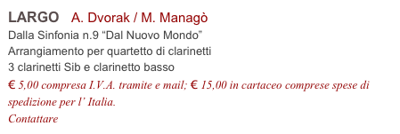 LARGO   A. Dvorak / M. Managò           
Dalla Sinfonia n.9 “Dal Nuovo Mondo”
Arrangiamento per quartetto di clarinetti
3 clarinetti Sib e clarinetto basso
€ 5,00 compresa I.V.A. tramite e mail; € 15,00 in cartaceo comprese spese di spedizione per l’ Italia.
Contattare info@accademia2008.it 