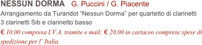 NESSUN DORMA   G. Puccini / G. Piacente           
Arrangiamento da Turandot “Nessun Dorma” per quartetto di clarinetti
3 clarinetti Sib e clarinetto basso
€ 10,00 compresa I.V.A. tramite e mail; € 20,00 in cartaceo comprese spese di spedizione per l’ Italia.
 
