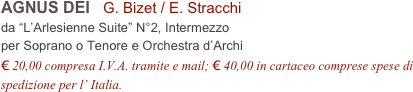 AGNUS DEI   G. Bizet / E. Stracchi
da “L’Arlesienne Suite” N°2, Intermezzo
per Soprano o Tenore e Orchestra d’Archi
€ 20,00 compresa I.V.A. tramite e mail; € 40,00 in cartaceo comprese spese di spedizione per l’ Italia.
