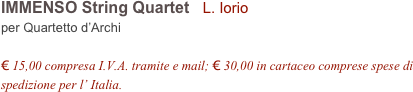 IMMENSO String Quartet   L. Iorio
per Quartetto d’Archi

€ 15,00 compresa I.V.A. tramite e mail; € 30,00 in cartaceo comprese spese di spedizione per l’ Italia.
