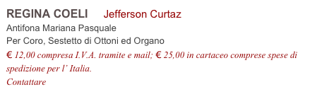 REGINA COELI     Jefferson Curtaz           
Antifona Mariana Pasquale
Per Coro, Sestetto di Ottoni ed Organo 
€ 12,00 compresa I.V.A. tramite e mail; € 25,00 in cartaceo comprese spese di spedizione per l’ Italia.
Contattare info@accademia2008.it 