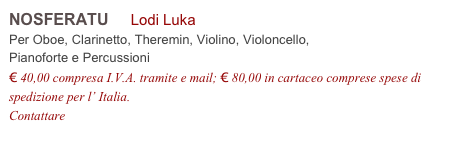 NOSFERATU     Lodi Luka          
Per Oboe, Clarinetto, Theremin, Violino, Violoncello,
Pianoforte e Percussioni
€ 40,00 compresa I.V.A. tramite e mail; € 80,00 in cartaceo comprese spese di spedizione per l’ Italia.
Contattare info@accademia2008.it 