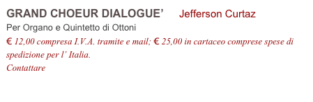 GRAND CHOEUR DIALOGUE’     Jefferson Curtaz           
Per Organo e Quintetto di Ottoni 
€ 12,00 compresa I.V.A. tramite e mail; € 25,00 in cartaceo comprese spese di spedizione per l’ Italia.
Contattare info@accademia2008.it 