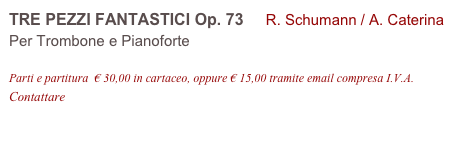 TRE PEZZI FANTASTICI Op. 73     R. Schumann / A. Caterina 
Per Trombone e Pianoforte

Parti e partitura  € 30,00 in cartaceo, oppure € 15,00 tramite email compresa I.V.A.
Contattare info@accademia2008.it 