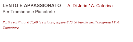 LENTO E APPASSIONATO     A. Di Jorio / A. Caterina 
Per Trombone e Pianoforte

Parti e partitura  € 30,00 in cartaceo, oppure € 15,00 tramite email compresa I.V.A.
Contattare info@accademia2008.it 