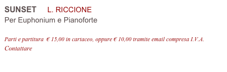 SUNSET     L. RICCIONE 
Per Euphonium e Pianoforte

Parti e partitura  € 15,00 in cartaceo, oppure € 10,00 tramite email compresa I.V.A.
Contattare info@accademia2008.it 