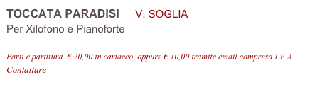 TOCCATA PARADISI     V. SOGLIA 
Per Xilofono e Pianoforte

Parti e partitura  € 20,00 in cartaceo, oppure € 10,00 tramite email compresa I.V.A.
Contattare info@accademia2008.it 