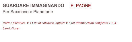 GUARDARE IMMAGINANDO     E. PAONE 
Per Saxofono e Pianoforte

Parti e partitura  € 15,00 in cartaceo, oppure € 5,00 tramite email compresa I.V.A.
Contattare info@accademia2008.it 