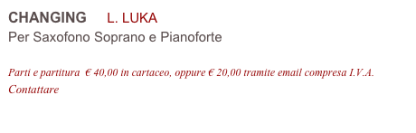 CHANGING     L. LUKA 
Per Saxofono Soprano e Pianoforte

Parti e partitura  € 40,00 in cartaceo, oppure € 20,00 tramite email compresa I.V.A.
Contattare info@accademia2008.it 